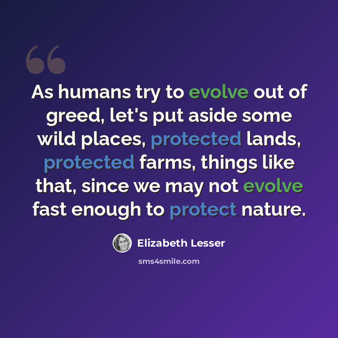 “As humans try to evolve out of greed, let's put aside some wild places, protected lands, protected farms, things like that, since we may not evolve fast enough to protect nature.” quote by Elizabeth Lesser