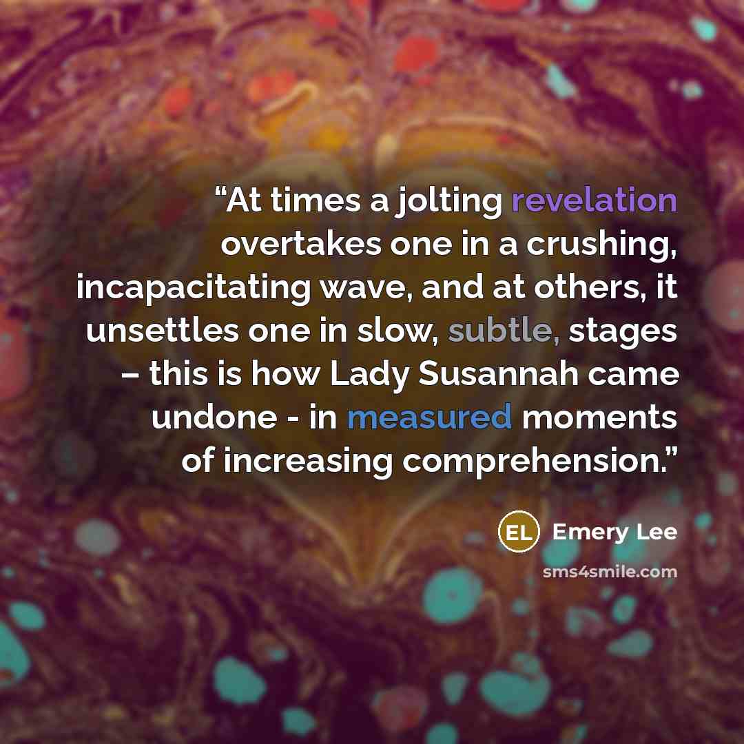 “At times a jolting revelation overtakes one in a crushing, incapacitating wave, and at others, it unsettles one in slow, subtle, stages – this is how Lady Susannah came undone - in measured moments of increasing comprehension.” quote by Emery Lee