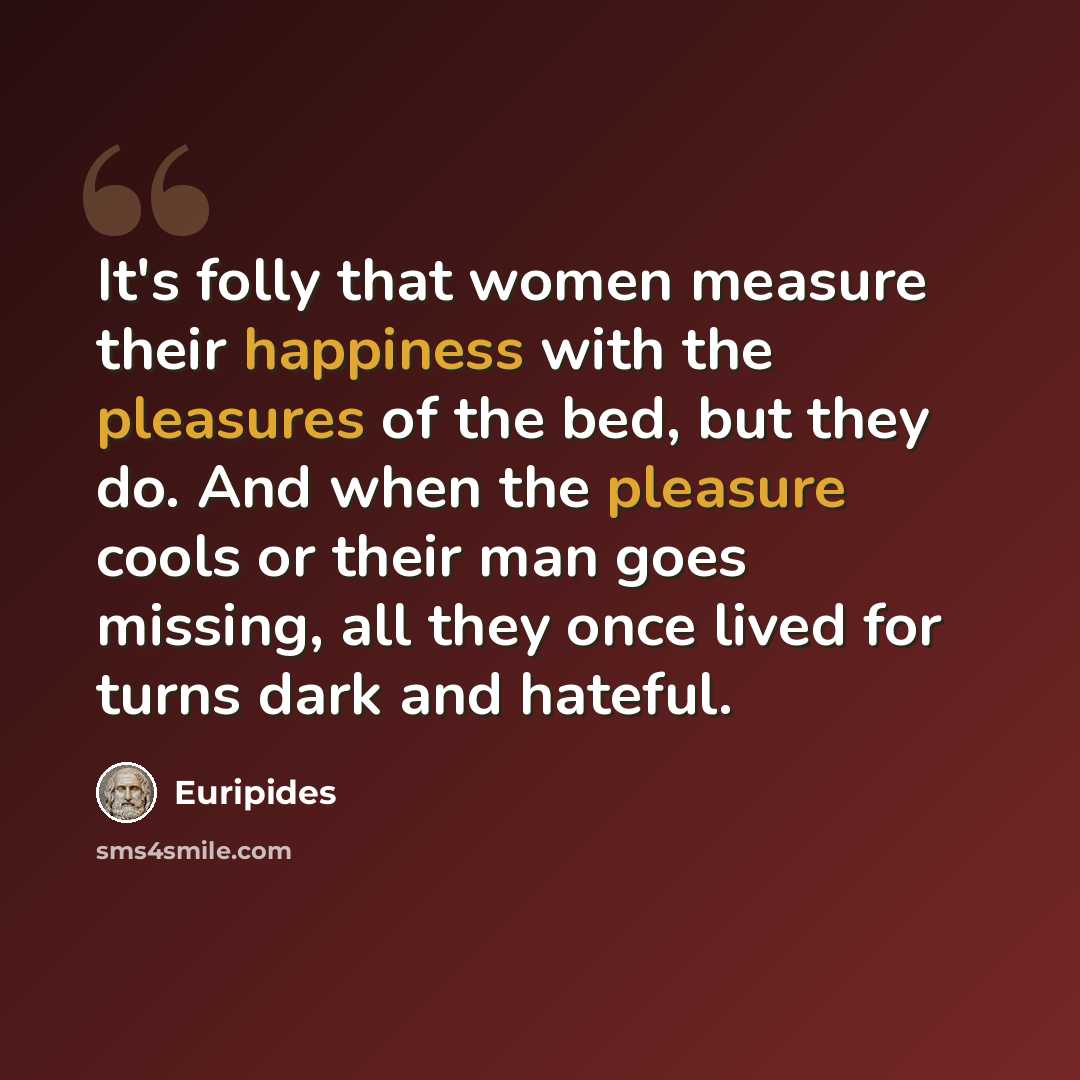 “It's folly that women measure their happiness with the pleasures of the bed, but they do. And when the pleasure cools or their man goes missing, all they once lived for turns dark and hateful.” quote by Euripides
