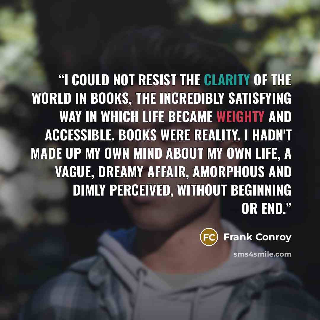 “I could not resist the clarity of the world in books, the incredibly satisfying way in which life became weighty and accessible. Books were reality. I hadn't made up my own mind about my own life, a vague, dreamy affair, amorphous and dimly perceived, without beginning or end.” quote by Frank Conroy