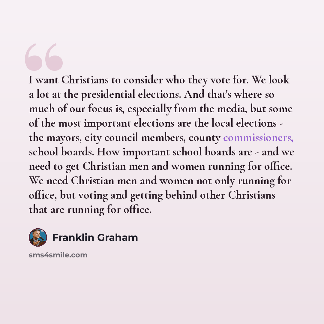 “I want Christians to consider who they vote for. We look a lot at the presidential elections. And that's where so much of our focus is, especially from the media, but some of the most important elections are the local elections - the mayors, city council members, county commissioners, school…” quote by Franklin Graham