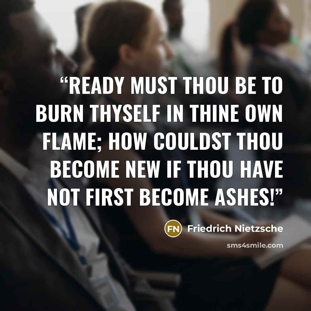 “Ready must thou be to burn thyself in thine own flame; how couldst thou become new if thou have not first become ashes!” quote by Friedrich Nietzsche