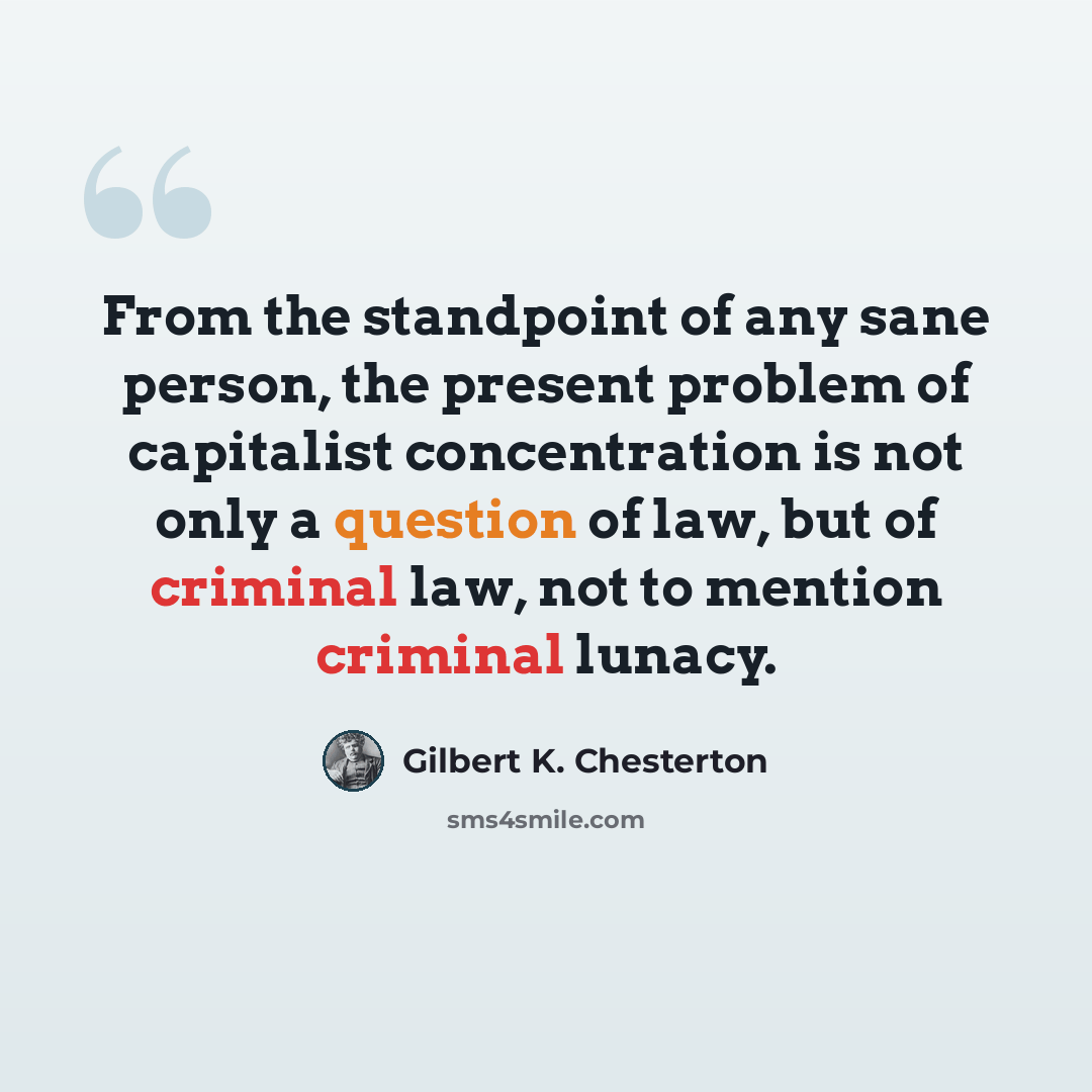 “From the standpoint of any sane person, the present problem of capitalist concentration is not only a question of law, but of criminal law, not to mention criminal lunacy.” quote by Gilbert K. Chesterton