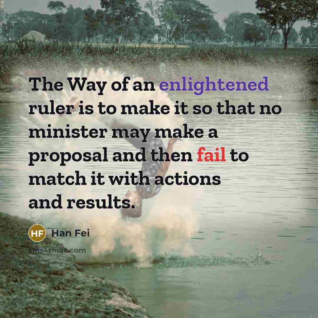 “The Way of an enlightened ruler is to make it so that no minister may make a proposal and then fail to match it with actions and results.” quote by Han Fei