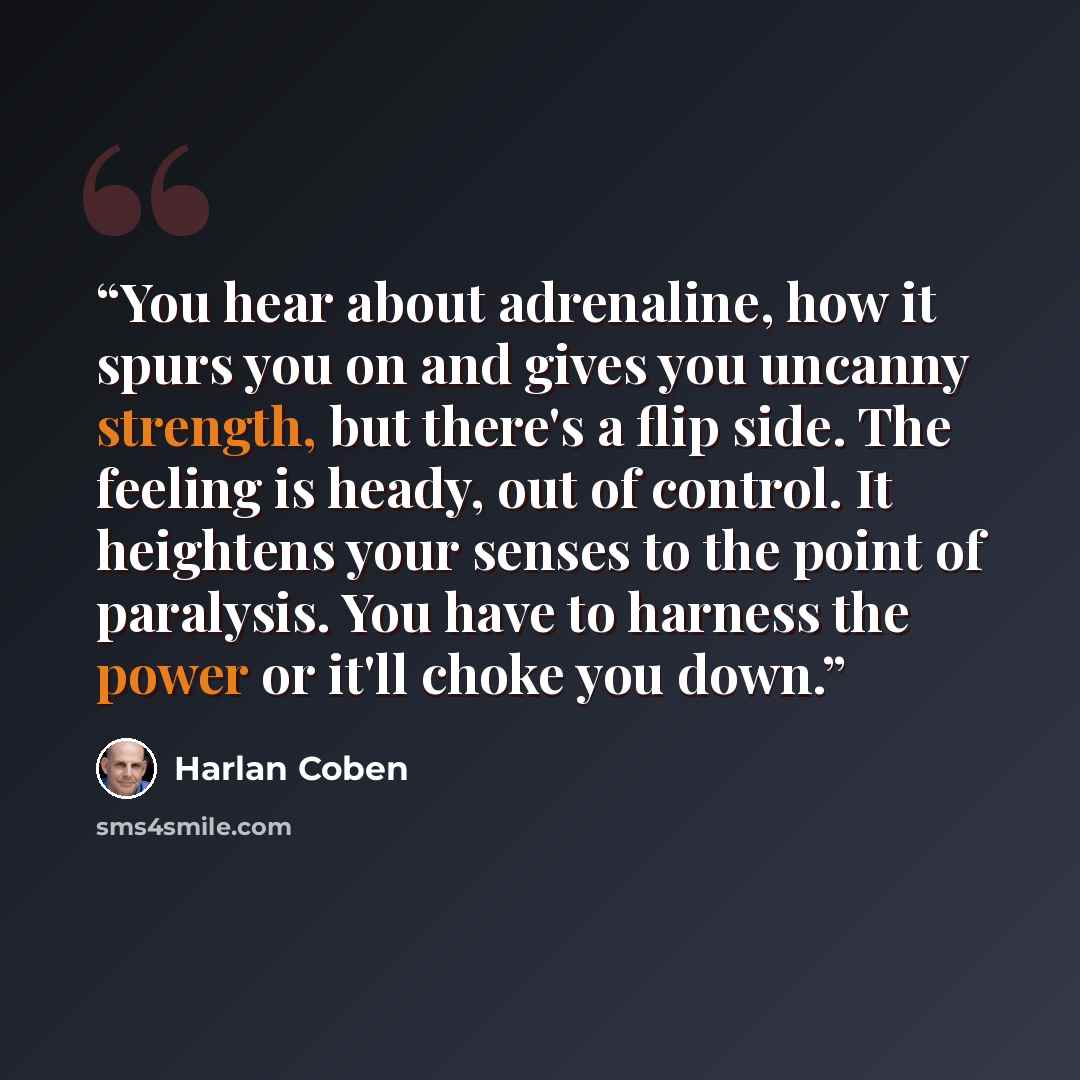 “You hear about adrenaline, how it spurs you on and gives you uncanny strength, but there's a flip side. The feeling is heady, out of control. It heightens your senses to the point of paralysis. You have to harness the power or it'll choke you down.” quote by Harlan Coben