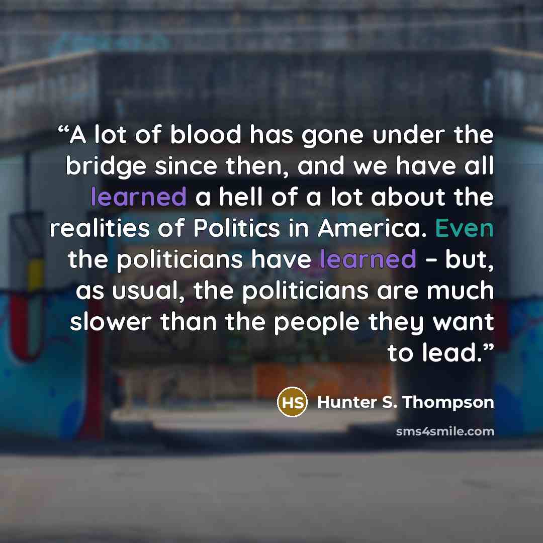 “A lot of blood has gone under the bridge since then, and we have all learned a hell of a lot about the realities of Politics in America. Even the politicians have learned – but, as usual, the politicians are much slower than the people they want to lead.” quote by Hunter S. Thompson