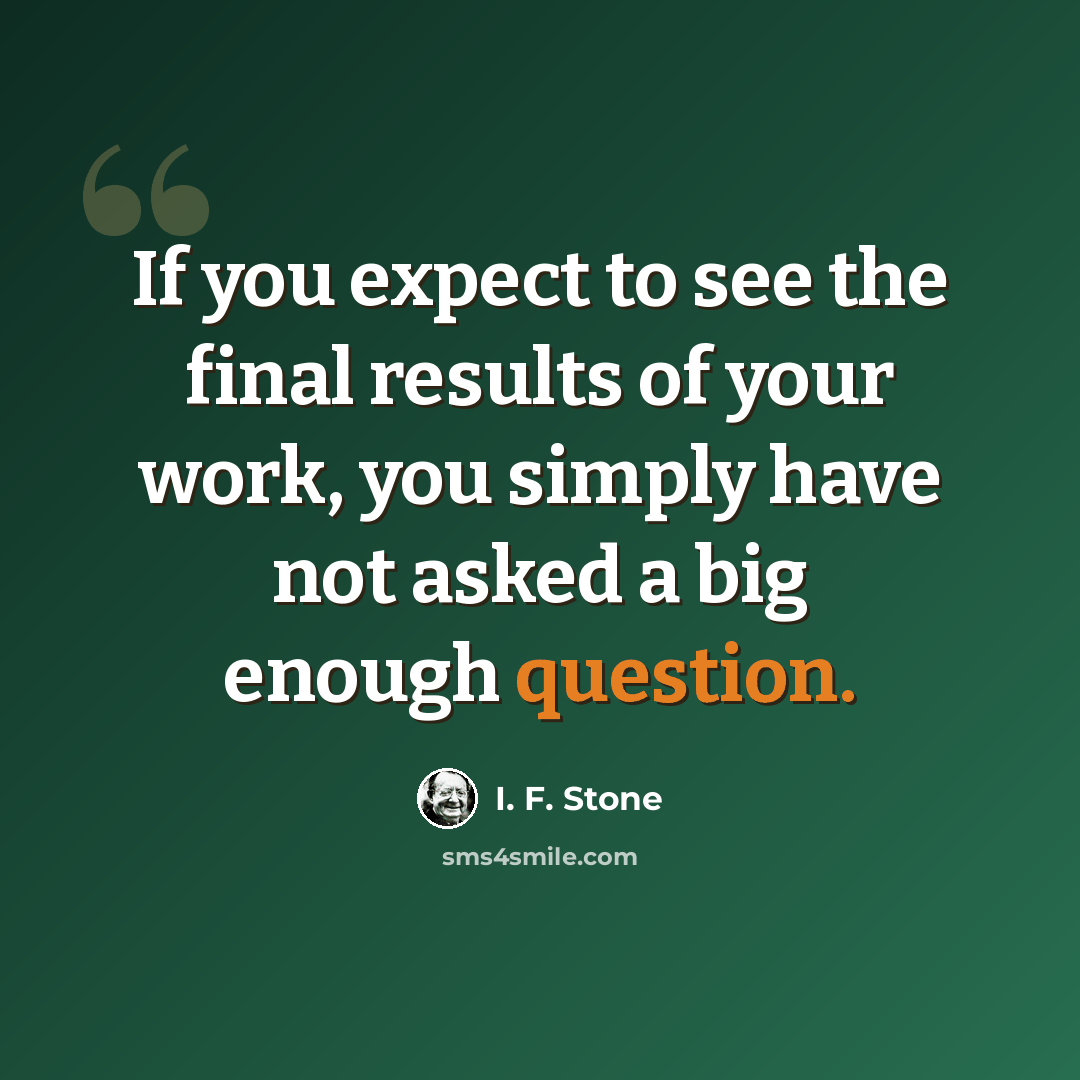 “If you expect to see the final results of your work, you simply have not asked a big enough question.” quote by I. F. Stone