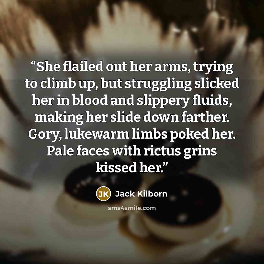 “She flailed out her arms, trying to climb up, but struggling slicked her in blood and slippery fluids, making her slide down farther. Gory, lukewarm limbs poked her. Pale faces with rictus grins kissed her.” quote by Jack Kilborn