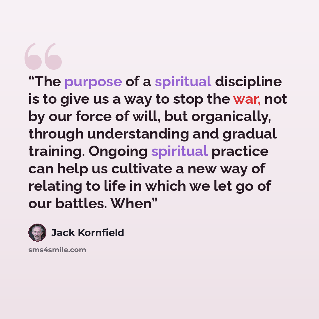 “The purpose of a spiritual discipline is to give us a way to stop the war, not by our force of will, but organically, through understanding and gradual training. Ongoing spiritual practice can help us cultivate a new way of relating to life in which we let go of our battles. When” quote by Jack Kornfield