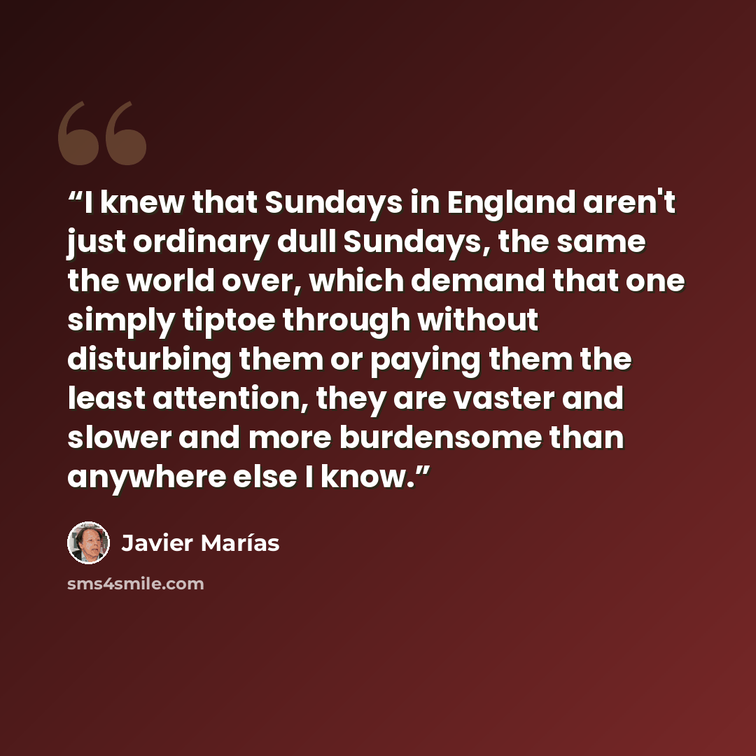 “I knew that Sundays in England aren't just ordinary dull Sundays, the same the world over, which demand that one simply tiptoe through without disturbing them or paying them the least attention, they are vaster and slower and more burdensome than anywhere else I know.” quote by Javier Marias