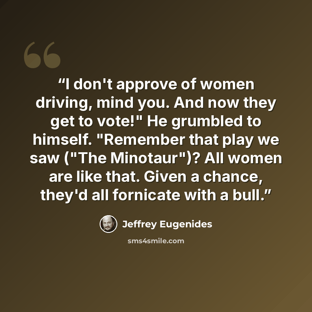 “I don't approve of women driving, mind you. And now they get to vote!" He grumbled to himself. "Remember that play we saw ("The Minotaur")? All women are like that. Given a chance, they'd all fornicate with a bull.” quote by Jeffrey Eugenides