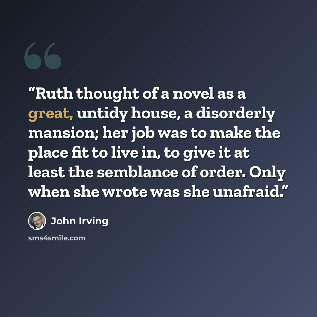 “Ruth thought of a novel as a great, untidy house, a disorderly mansion; her job was to make the place fit to live in, to give it at least the semblance of order. Only when she wrote was she unafraid.” quote by John Irving