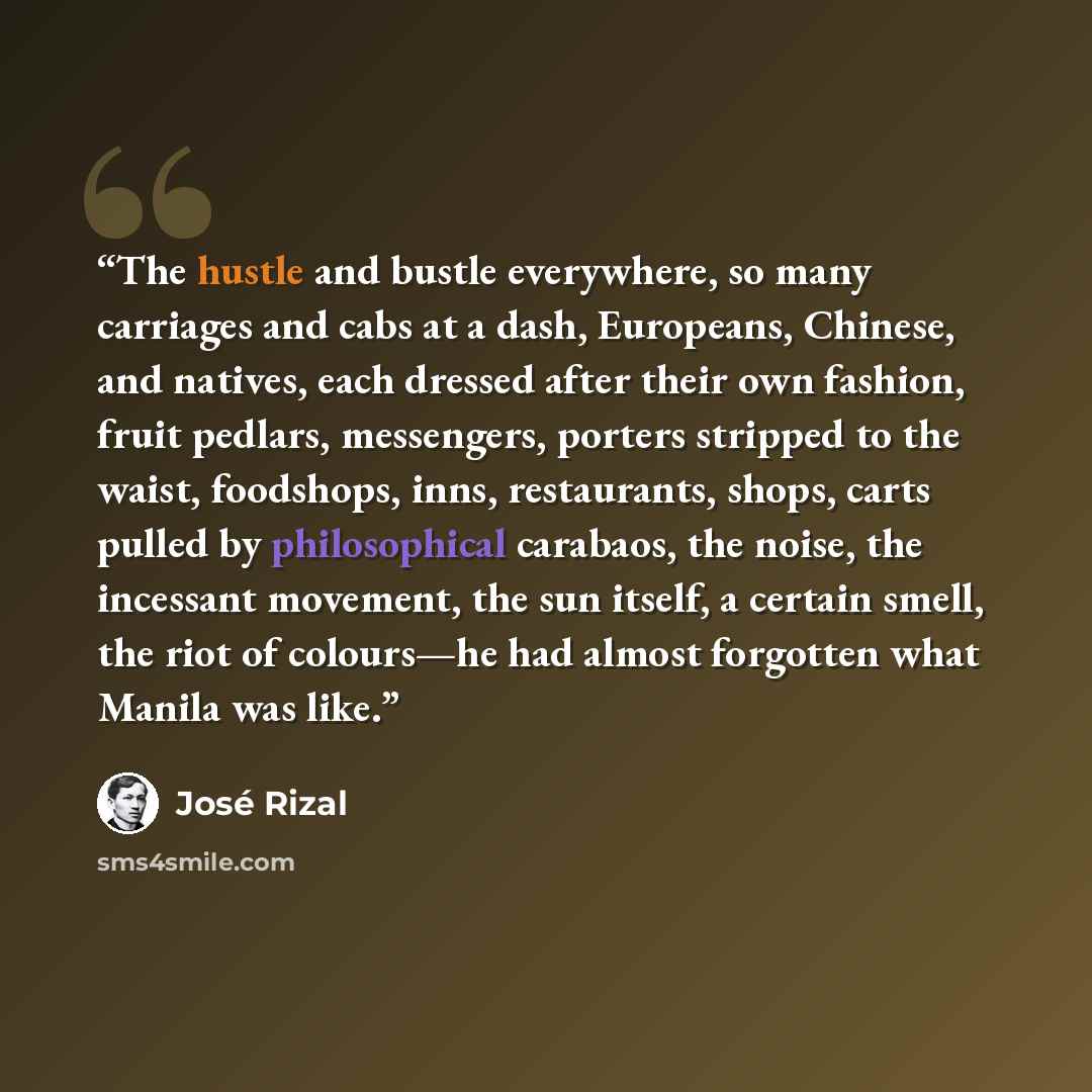 “The hustle and bustle everywhere, so many carriages and cabs at a dash, Europeans, Chinese, and natives, each dressed after their own fashion, fruit pedlars, messengers, porters stripped to the waist, foodshops, inns, restaurants, shops, carts pulled by philosophical carabaos, the noise, the…” quote by José Rizal