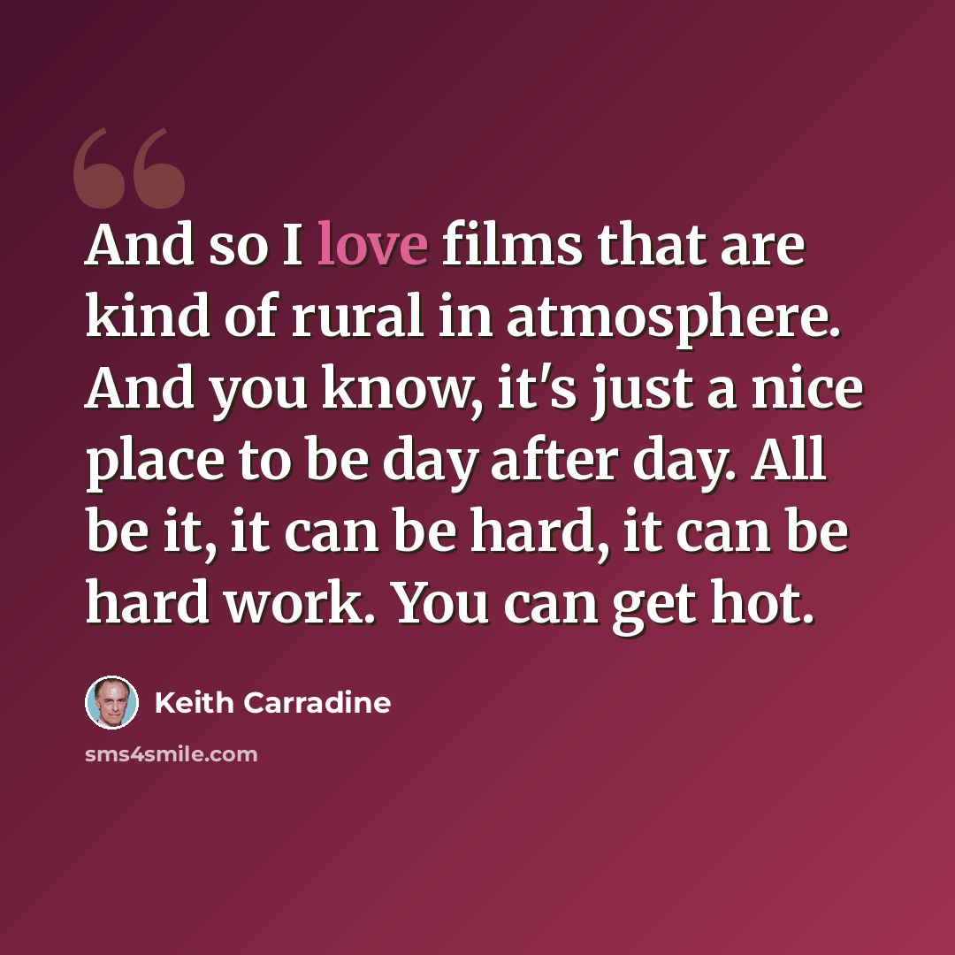 “And so I love films that are kind of rural in atmosphere. And you know, it's just a nice place to be day after day. All be it, it can be hard, it can be hard work. You can get hot.” quote by Keith Carradine