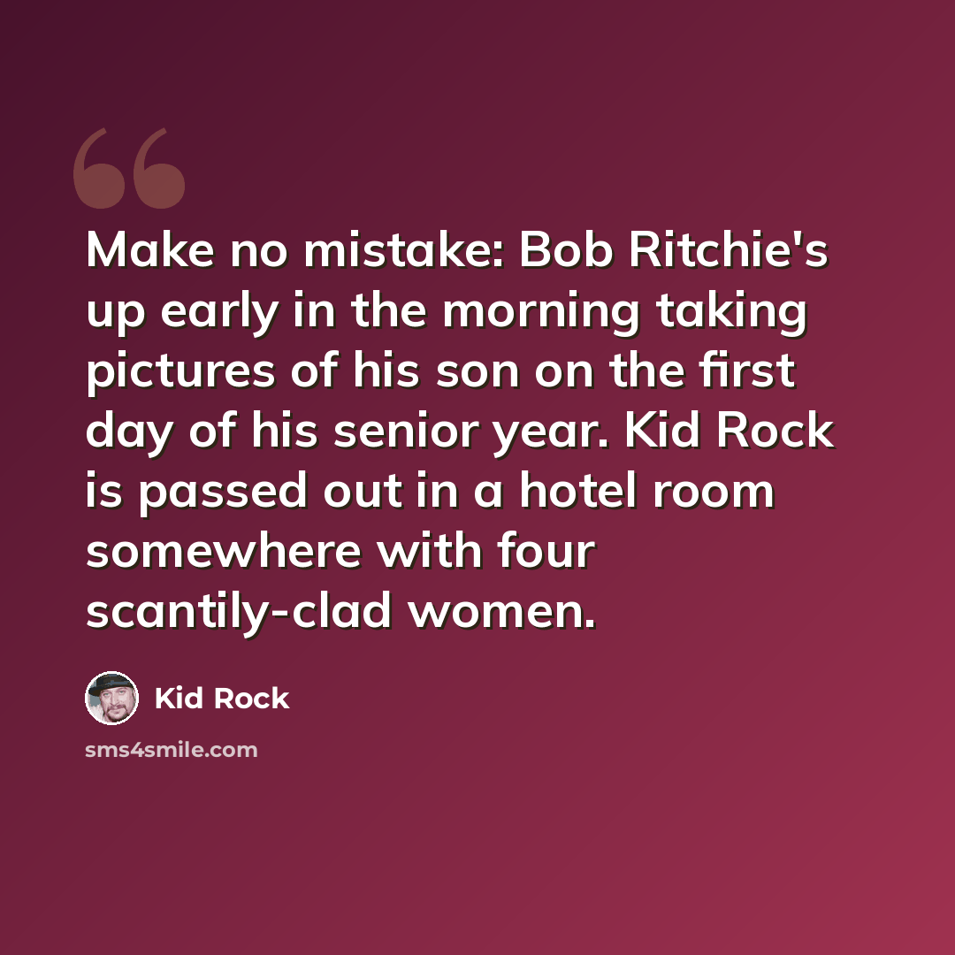 “Make no mistake: Bob Ritchie's up early in the morning taking pictures of his son on the first day of his senior year. Kid Rock is passed out in a hotel room somewhere with four scantily-clad women.” quote by Kid Rock