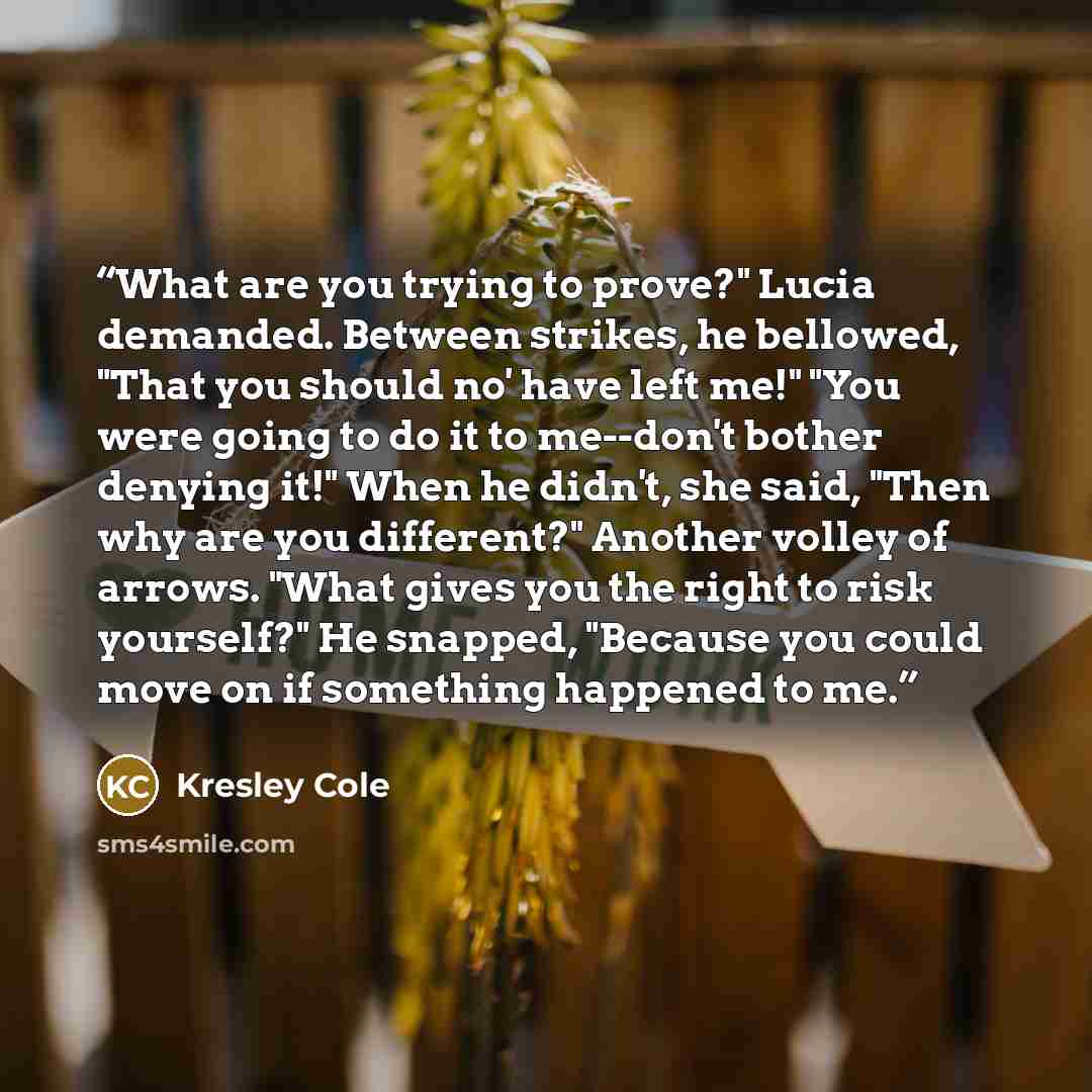 “What are you trying to prove?" Lucia demanded. Between strikes, he bellowed, "That you should no' have left me!" "You were going to do it to me--don't bother denying it!" When he didn't, she said, "Then why are you different?" Another volley of arrows. "What gives you the right to risk yourself?"…” quote by Kresley Cole