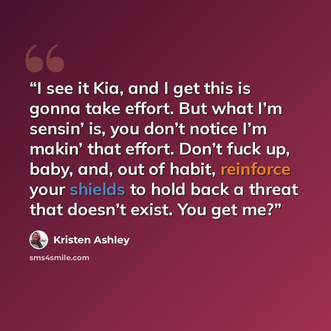 “I see it Kia, and I get this is gonna take effort. But what I’m sensin’ is, you don’t notice I’m makin’ that effort. Don’t fuck up, baby, and, out of habit, reinforce your shields to hold back a threat that doesn’t exist. You get me?” quote by Kristen Ashley