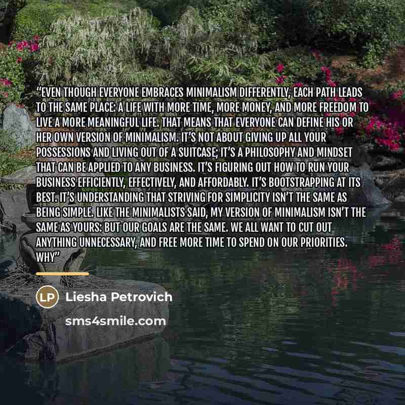“Even though everyone embraces minimalism differently, each path leads to the same place: a life with more time, more money, and more freedom to live a more meaningful life. That means that everyone can define his or her own version of minimalism. It’s not about giving up all your possessions and…” quote by Liesha Petrovich