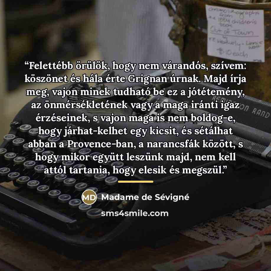 “Felettébb örülök, hogy nem várandós, szívem: köszönet és hála érte Grignan úrnak. Majd írja meg, vajon minek tudható be ez a jótétemény, az önmérsékletének vagy a maga iránti igaz érzéseinek, s vajon maga is nem boldog-e, hogy járhat-kelhet egy kicsit, és sétálhat abban a Provence-ban, a…” quote by Madame de Sévigné