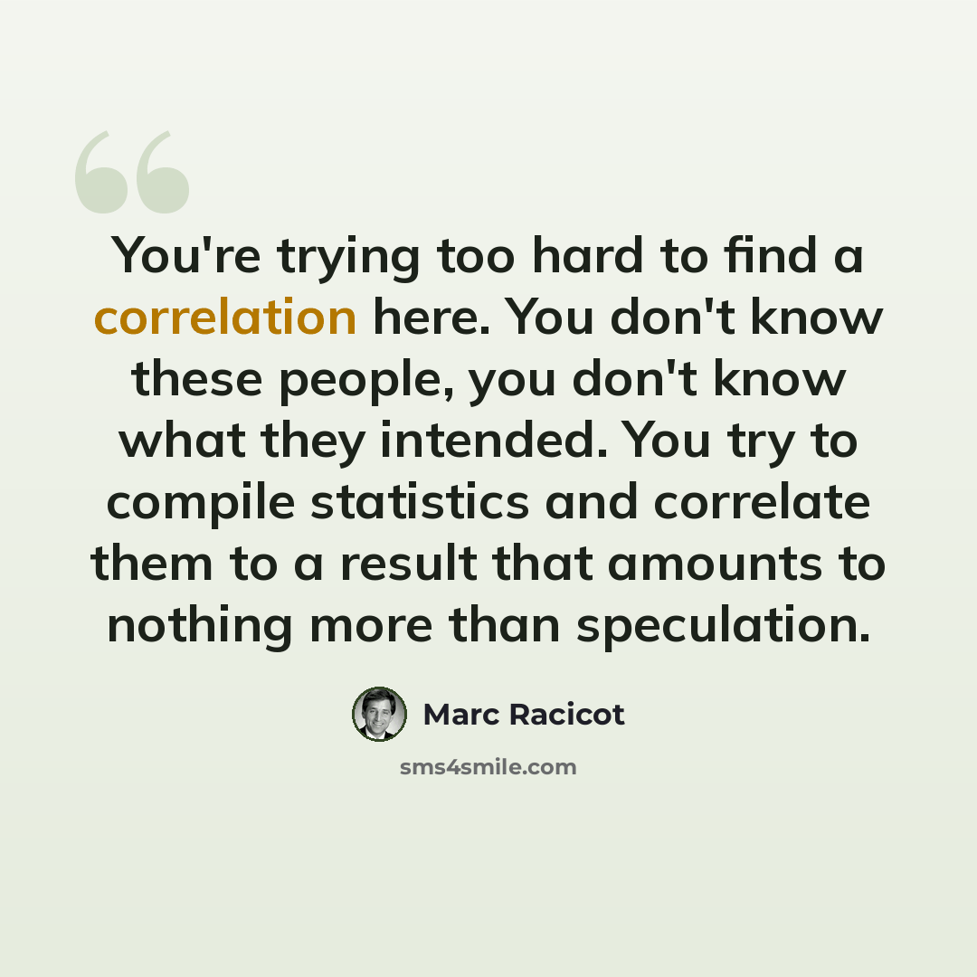 “You're trying too hard to find a correlation here. You don't know these people, you don't know what they intended. You try to compile statistics and correlate them to a result that amounts to nothing more than speculation.” quote by Marc Racicot