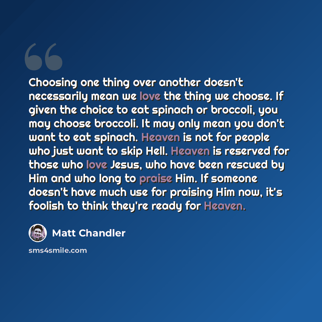 “Choosing one thing over another doesn't necessarily mean we love the thing we choose. If given the choice to eat spinach or broccoli, you may choose broccoli. It may only mean you don't want to eat spinach. Heaven is not for people who just want to skip Hell. Heaven is reserved for those who love…” quote by Matt Chandler
