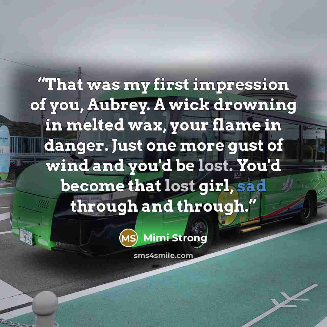 “That was my first impression of you, Aubrey. A wick drowning in melted wax, your flame in danger. Just one more gust of wind and you'd be lost. You'd become that lost girl, sad through and through.” quote by Mimi Strong