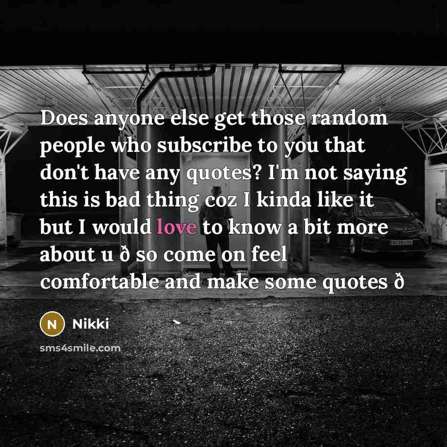 “Does anyone else get those random people who subscribe to you that don't have any quotes? I'm not saying this is bad thing coz I kinda like it but I would love to know a bit more about u ð so come on feel comfortable and make some quotes ð” quote by Nikki