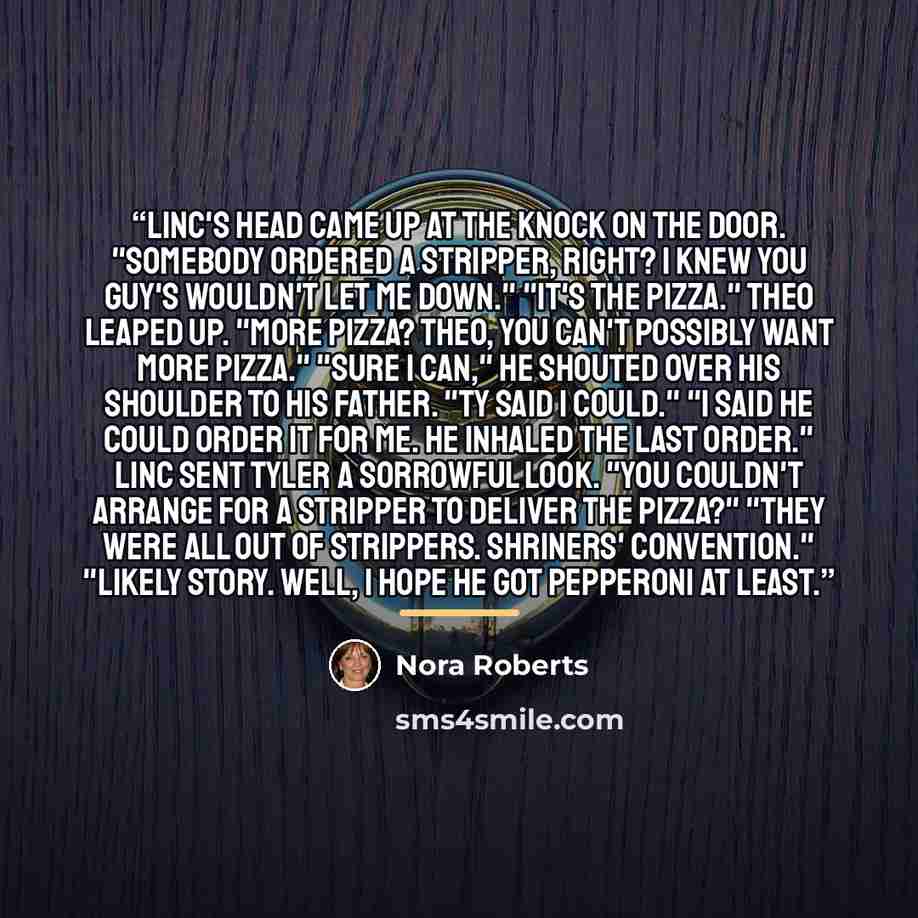 “Linc's head came up at the knock on the door. "Somebody ordered a stripper, right? I knew you guy's wouldn't let me down." "It's the pizza." Theo leaped up. "More pizza? Theo, you can't possibly want more pizza." "Sure I can," he shouted over his shoulder to his father. "Ty said I could." "I said…” quote by Nora Roberts