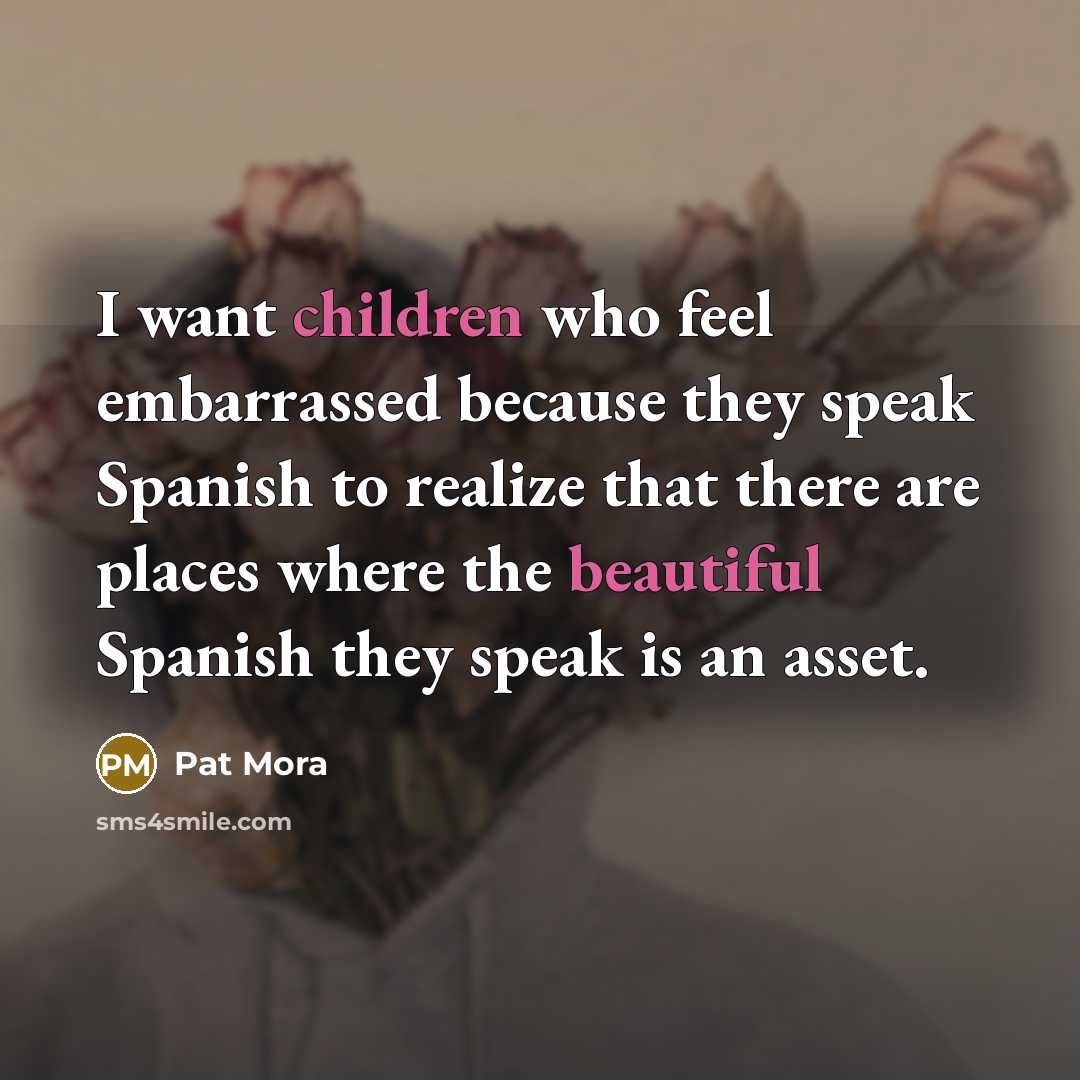 “I want children who feel embarrassed because they speak Spanish to realize that there are places where the beautiful Spanish they speak is an asset.” quote by Pat Mora