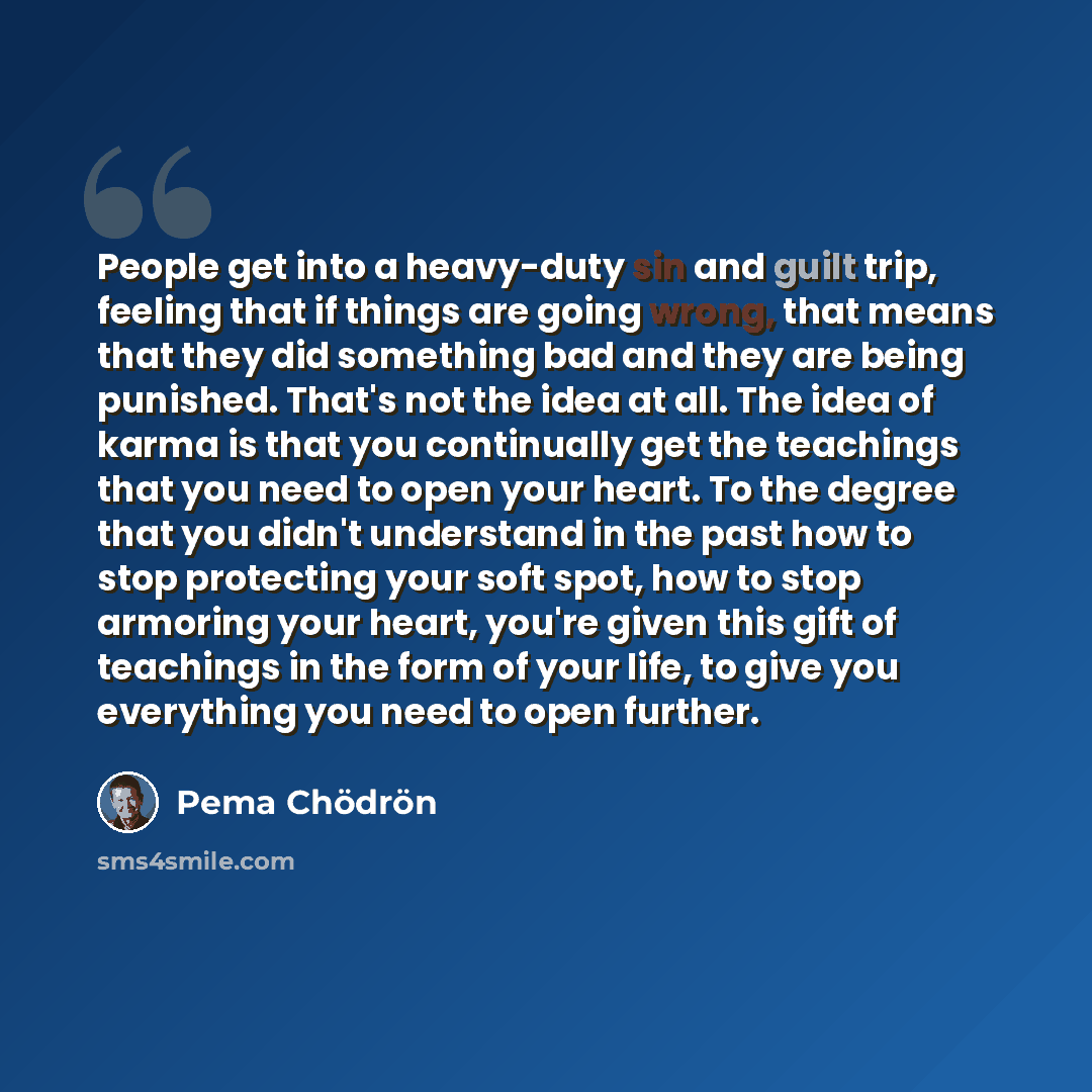“People get into a heavy-duty sin and guilt trip, feeling that if things are going wrong, that means that they did something bad and they are being punished. That's not the idea at all. The idea of karma is that you continually get the teachings that you need to open your heart. To the degree that…” quote by Pema Chodron