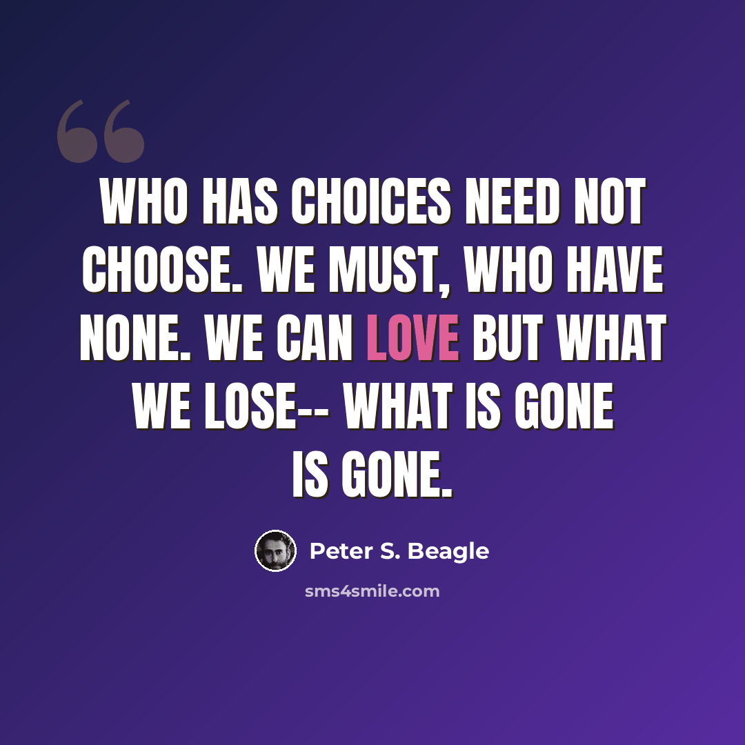 “Who has choices need not choose. We must, who have none. We can love but what we lose-- What is gone is gone.” quote by Peter S. Beagle