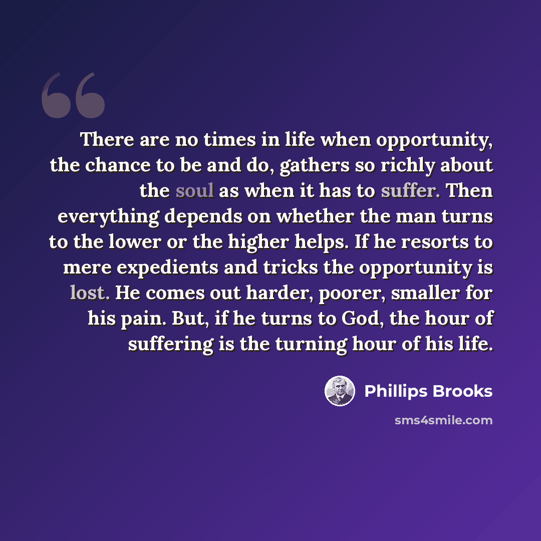 “There are no times in life when opportunity, the chance to be and do, gathers so richly about the soul as when it has to suffer. Then everything depends on whether the man turns to the lower or the higher helps. If he resorts to mere expedients and tricks the opportunity is lost. He comes out…” quote by Phillips Brooks