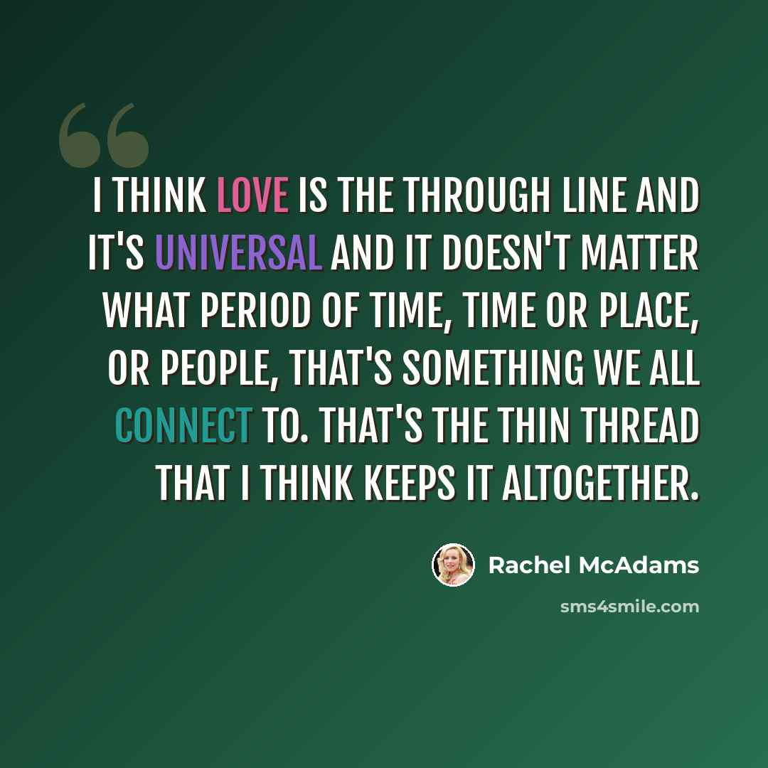 “I think love is the through line and it's universal and it doesn't matter what period of time, time or place, or people, that's something we all connect to. That's the thin thread that I think keeps it altogether.” quote by Rachel McAdams