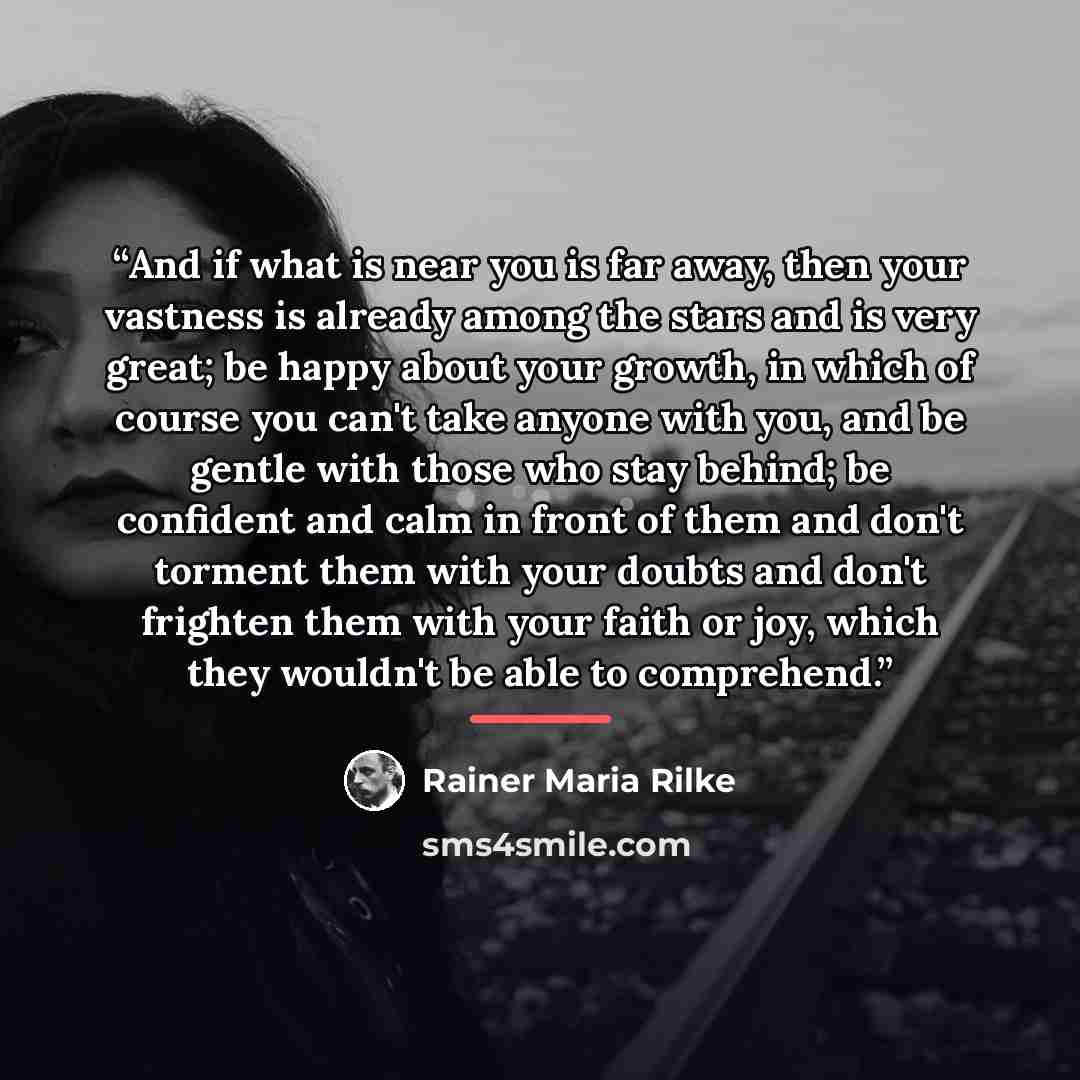 “And if what is near you is far away, then your vastness is already among the stars and is very great; be happy about your growth, in which of course you can't take anyone with you, and be gentle with those who stay behind; be confident and calm in front of them and don't torment them with your…” quote by Rainer Maria Rilke