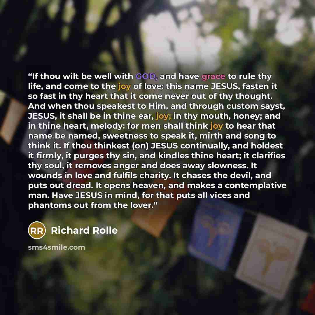 “If thou wilt be well with GOD, and have grace to rule thy life, and come to the joy of love: this name JESUS, fasten it so fast in thy heart that it come never out of thy thought. And when thou speakest to Him, and through custom sayst, JESUS, it shall be in thine ear, joy; in thy mouth, honey…” quote by Richard Rolle