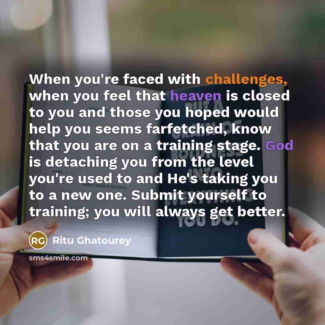 “When you're faced with challenges, when you feel that heaven is closed to you and those you hoped would help you seems farfetched, know that you are on a training stage. God is detaching you from the level you're used to and He's taking you to a new one. Submit yourself to training; you will…” quote by Ritu Ghatourey