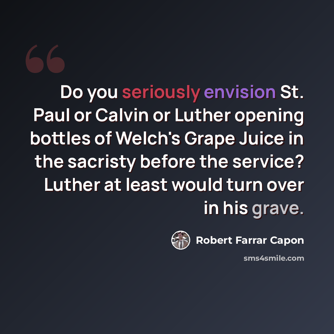“Do you seriously envision St. Paul or Calvin or Luther opening bottles of Welch's Grape Juice in the sacristy before the service? Luther at least would turn over in his grave.” quote by Robert Farrar Capon