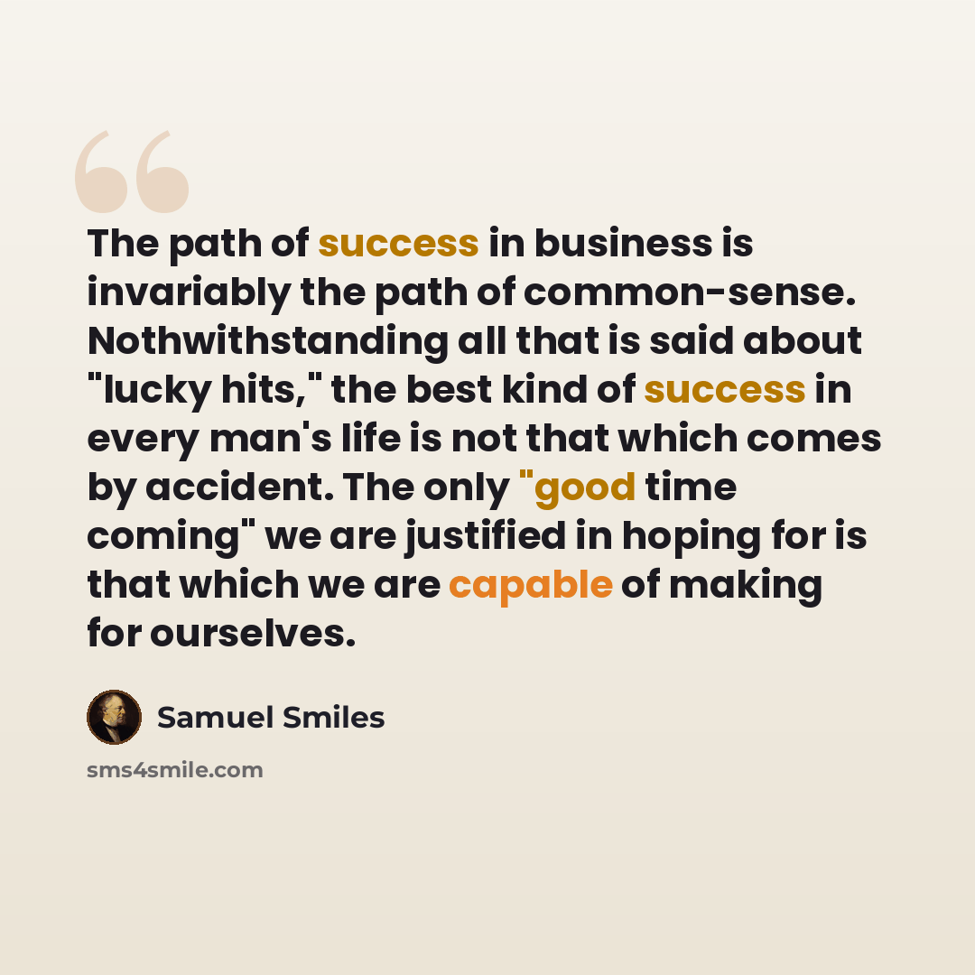 “The path of success in business is invariably the path of common-sense. Nothwithstanding all that is said about "lucky hits," the best kind of success in every man's life is not that which comes by accident. The only "good time coming" we are justified in hoping for is that which we are capable of…” quote by Samuel Smiles
