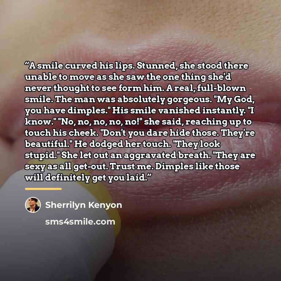 “A smile curved his lips. Stunned, she stood there unable to move as she saw the one thing she'd never thought to see form him. A real, full-blown smile. The man was absolutely gorgeous. "My God, you have dimples." His smile vanished instantly. "I know." "No, no, no, no, no!" she said, reaching up…” quote by Sherrilyn Kenyon