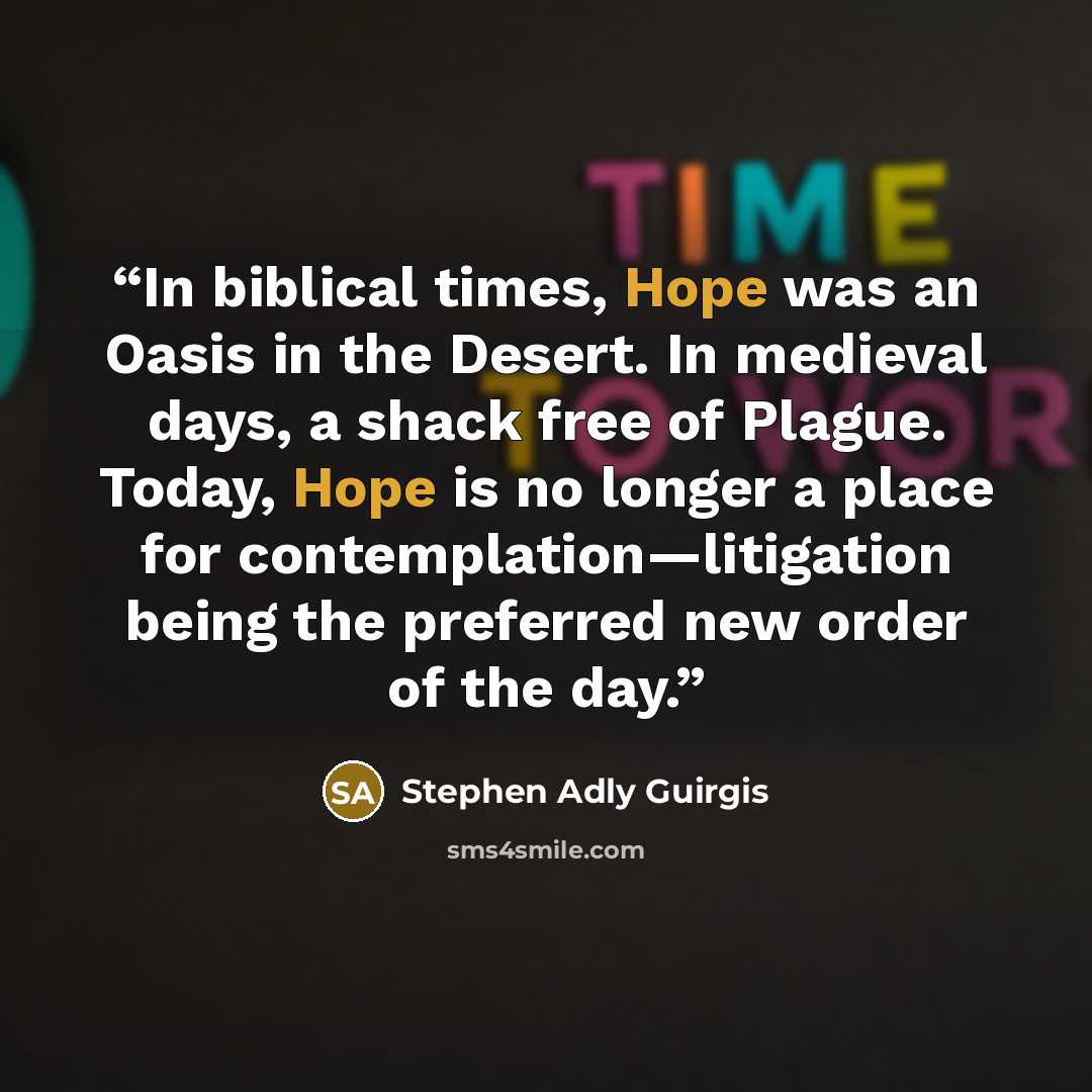 “In biblical times, Hope was an Oasis in the Desert. In medieval days, a shack free of Plague. Today, Hope is no longer a place for contemplation—litigation being the preferred new order of the day.” quote by Stephen Adly Guirgis