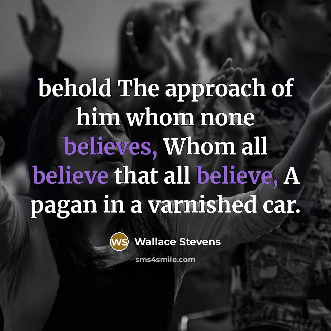 “behold The approach of him whom none believes, Whom all believe that all believe, A pagan in a varnished car.” quote by Wallace Stevens