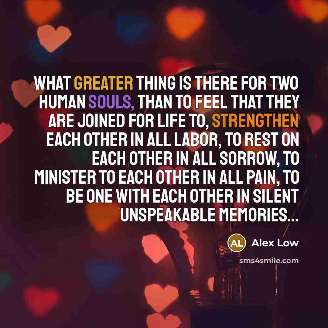 “What Greater Thing is there for two human souls, Than to feel that they are joined for life to, Strengthen each other in all labor, To rest on each other in all sorrow, To minister to each other in all pain, To be one with each other in silent unspeakable memories…” quote by Alex Low