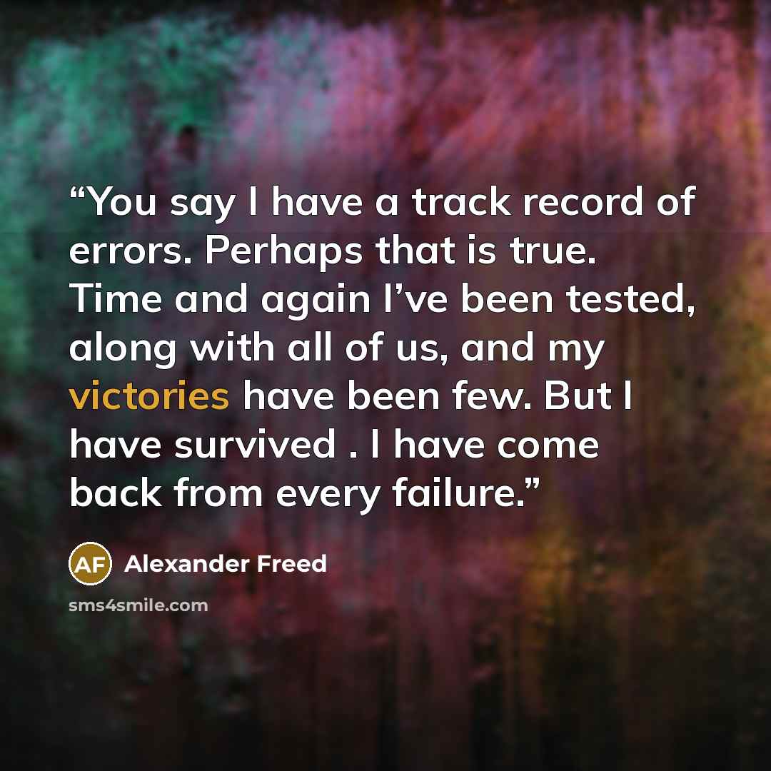 “You say I have a track record of errors. Perhaps that is true. Time and again I’ve been tested, along with all of us, and my victories have been few. But I have survived . I have come back from every failure.” quote by Alexander Freed