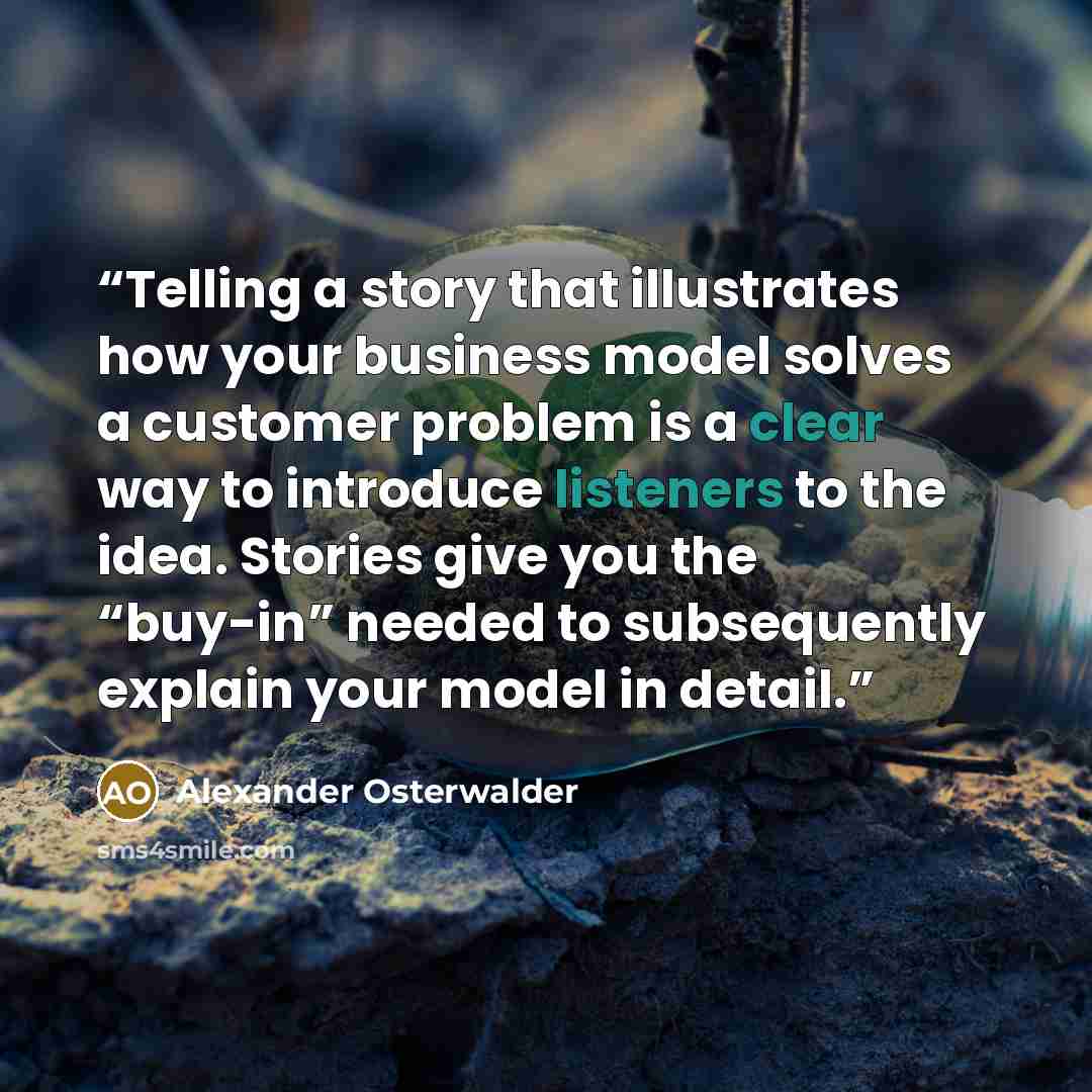 “Telling a story that illustrates how your business model solves a customer problem is a clear way to introduce listeners to the idea. Stories give you the “buy-in” needed to subsequently explain your model in detail.” quote by Alexander Osterwalder