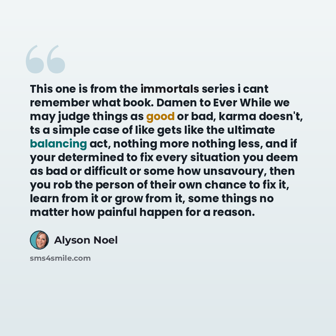 “This one is from the immortals series i cant remember what book. Damen to Ever While we may judge things as good or bad, karma doesn't, ts a simple case of like gets like the ultimate balancing act, nothing more nothing less, and if your determined to fix every situation you deem as bad or…” quote by Alyson Noel