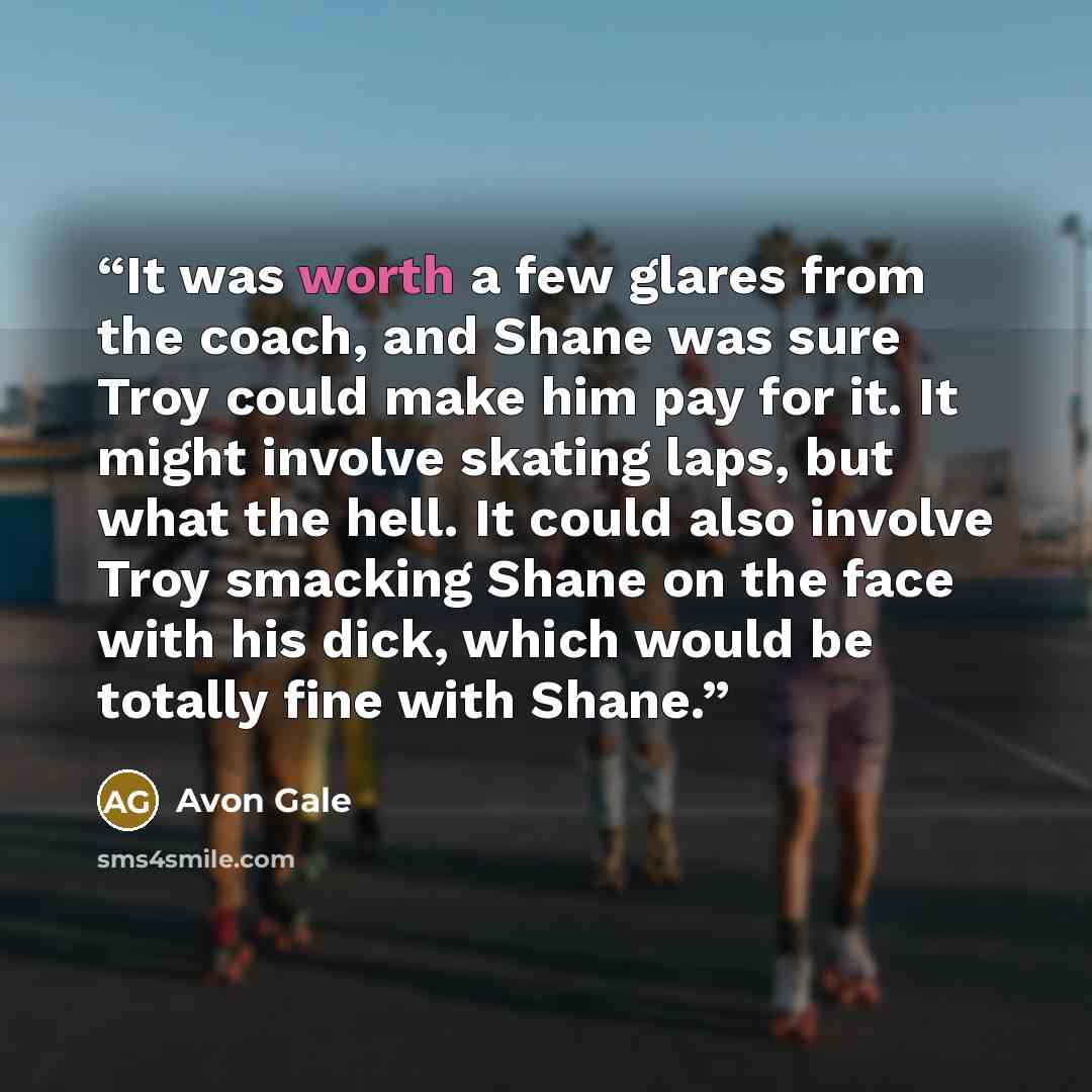 “It was worth a few glares from the coach, and Shane was sure Troy could make him pay for it. It might involve skating laps, but what the hell. It could also involve Troy smacking Shane on the face with his dick, which would be totally fine with Shane.” quote by Avon Gale