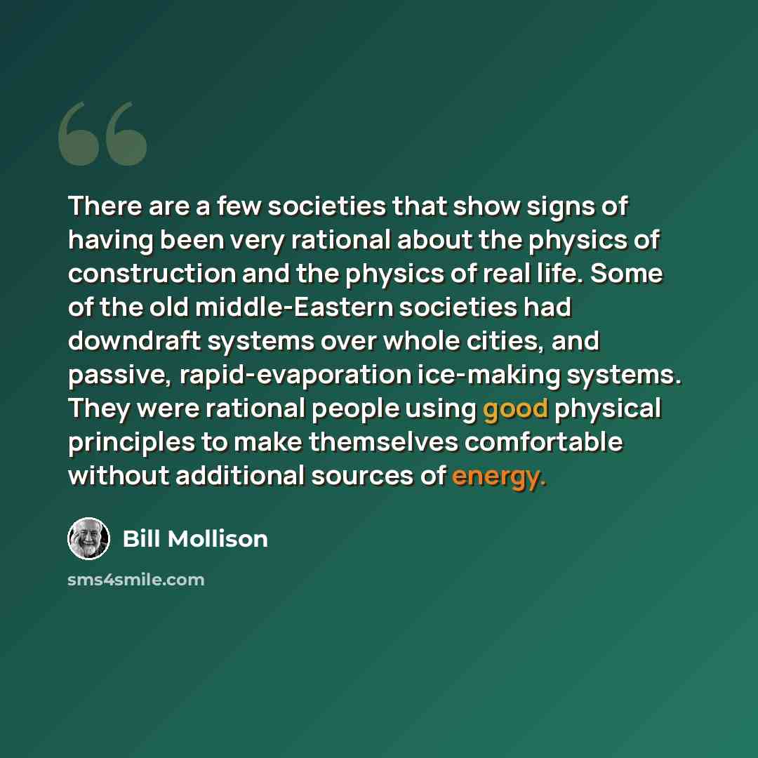 “There are a few societies that show signs of having been very rational about the physics of construction and the physics of real life. Some of the old middle-Eastern societies had downdraft systems over whole cities, and passive, rapid-evaporation ice-making systems. They were rational people…” quote by Bill Mollison