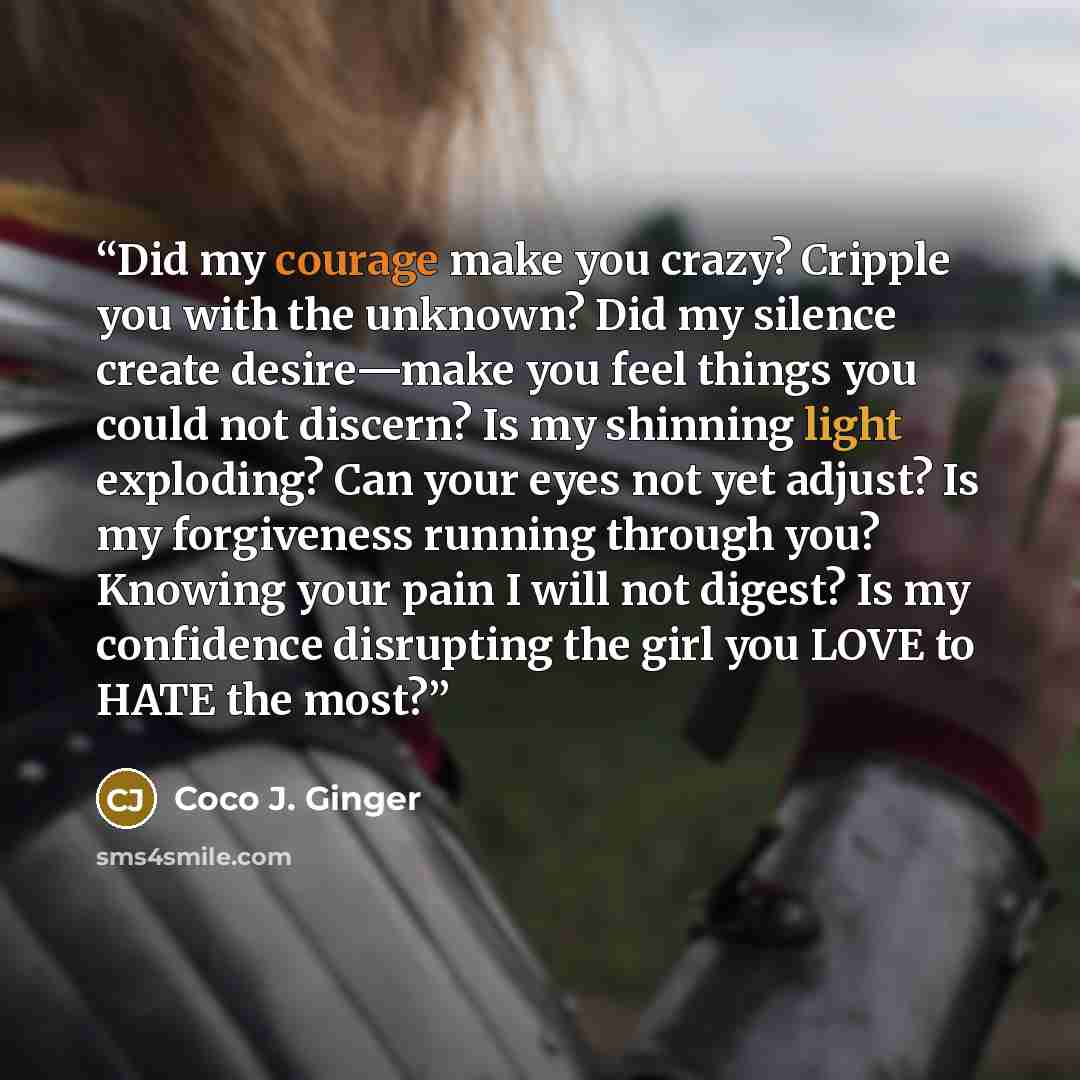 “Did my courage make you crazy? Cripple you with the unknown? Did my silence create desire—make you feel things you could not discern? Is my shinning light exploding? Can your eyes not yet adjust? Is my forgiveness running through you? Knowing your pain I will not digest? Is my confidence…” quote by Coco J. Ginger