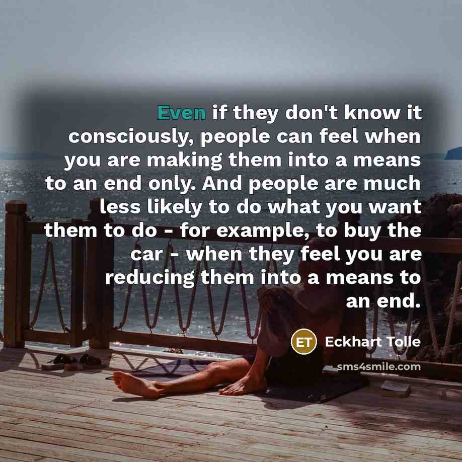 “Even if they don't know it consciously, people can feel when you are making them into a means to an end only. And people are much less likely to do what you want them to do - for example, to buy the car - when they feel you are reducing them into a means to an end.” quote by Eckhart Tolle