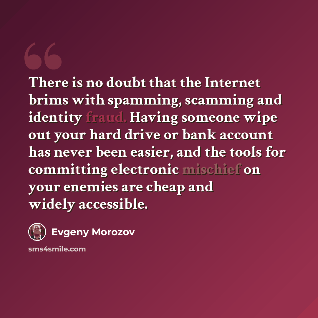 “There is no doubt that the Internet brims with spamming, scamming and identity fraud. Having someone wipe out your hard drive or bank account has never been easier, and the tools for committing electronic mischief on your enemies are cheap and widely accessible.” quote by Evgeny Morozov